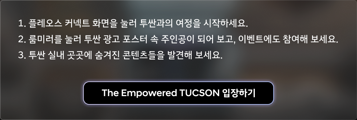 1. 플레오스 커넥트 화면을 눌러 투싼과의 여정을 시작하세요. 2. 룸미러를 눌러 투싼 광고 포스터 속 주인공이 되어 보고, 이벤트에도 참여해 보세요. 3. 투싼 실내 곳곳에 숨겨진 콘텐츠들을 발견해 보세요.