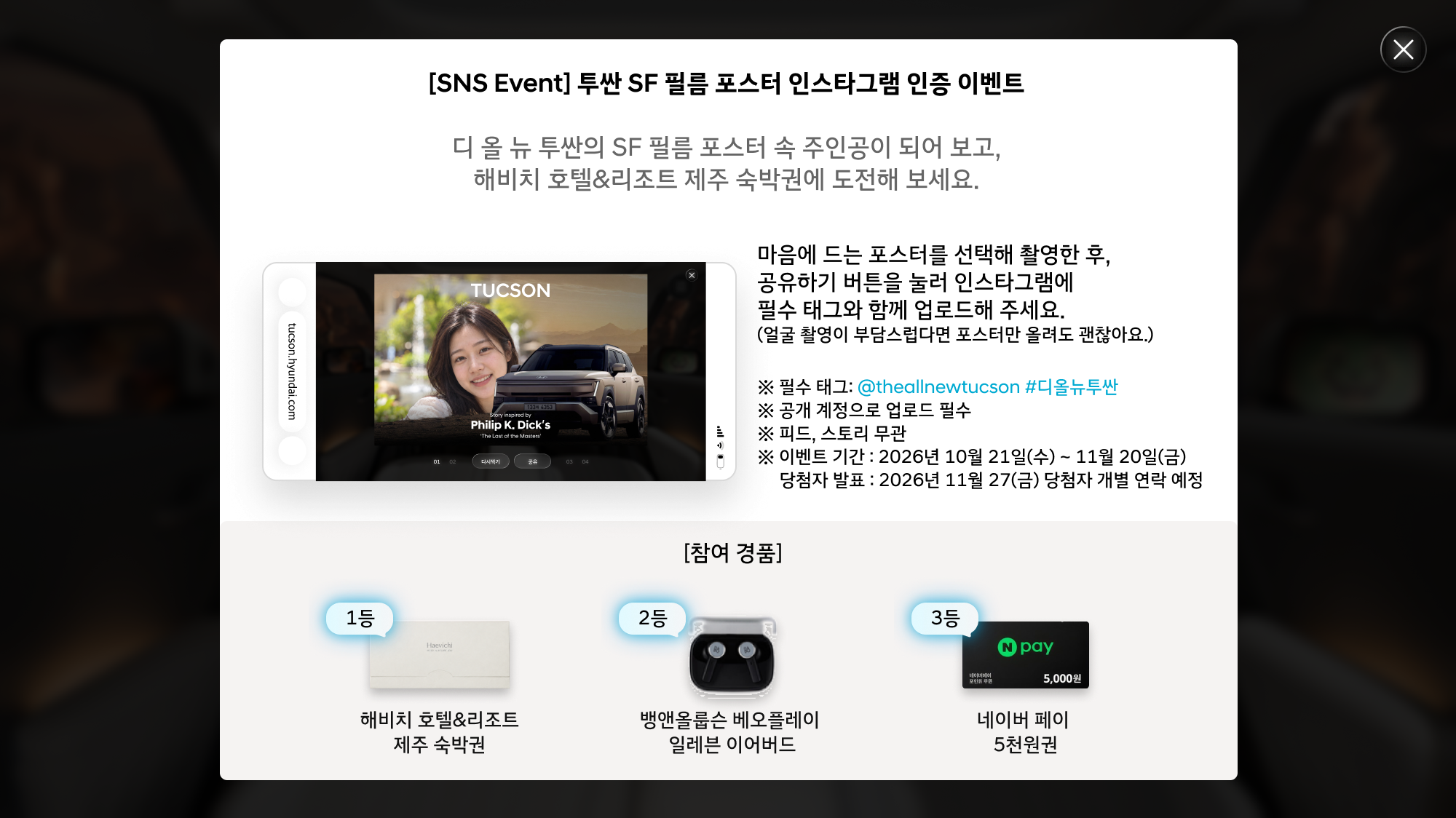 [SNS Event] 투싼 SF 필름 포스터 인스타그램 인증 이벤트. 마음에 드는 포스터를 선택해 촬영한 후 공유하기 버튼을 눌러 인스타그램에 업로드해 주세요. 얼굴 촬영이 부담스럽다면 포스터만 올려도 괜찮아요. 필수 태그: @theallnewtucson #디올뉴투싼. 공개 계정으로 업로드 필수, 피드·스토리 무관. 이벤트 기간: 2026년 10월 21일~11월 20일. 당첨자 발표: 2026년 11월 27일, 개별 연락 예정. 참여 경품: 1등 해비치 호텔&리조트 제주 숙박권, 2등 뱅앤올룹슨 베오플레이 일레븐 이어버드, 3등 네이버 페이 5천원권.